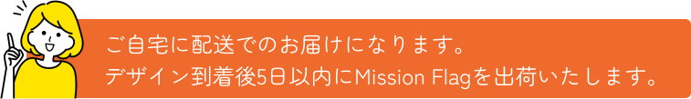 ご自宅に配送でのお届けになります。 デザイン到着後5日以内にMission Flagを出荷いたします。